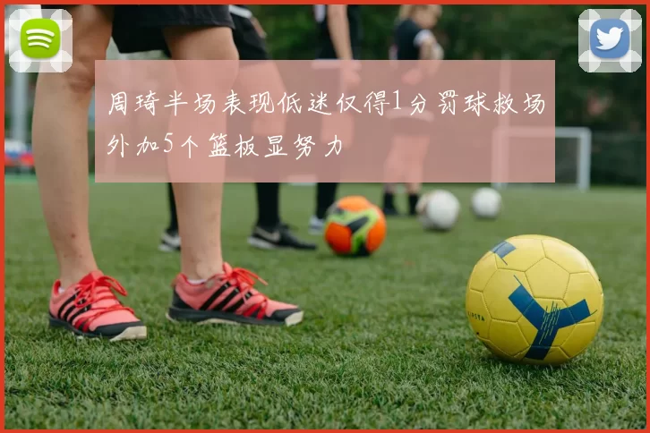 周琦半场表现低迷仅得1分罚球救场外加5个篮板显努力