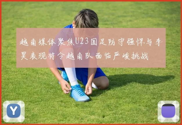 越南媒体聚焦U23国足防守强悍与李昊表现将令越南队面临严峻挑战