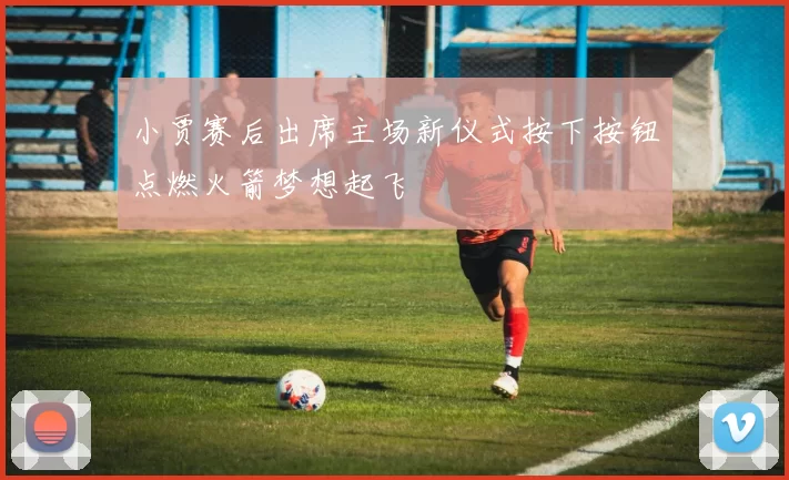 小贾赛后出席主场新仪式按下按钮点燃火箭梦想起飞
