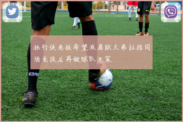 独行侠老板希望浓眉欧文弗拉格同场竞技后再做球队决策
