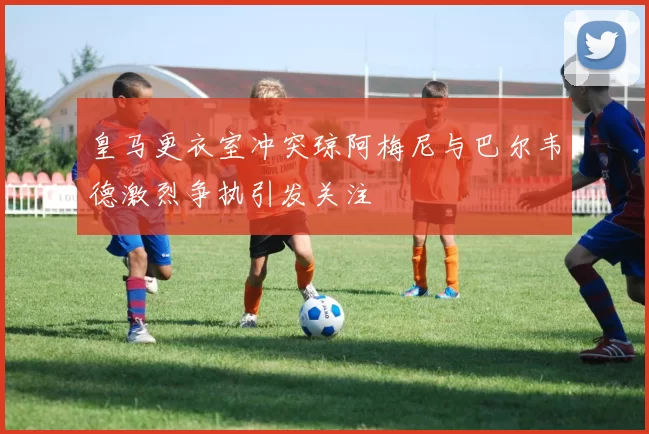 皇马更衣室冲突琼阿梅尼与巴尔韦德激烈争执引发关注