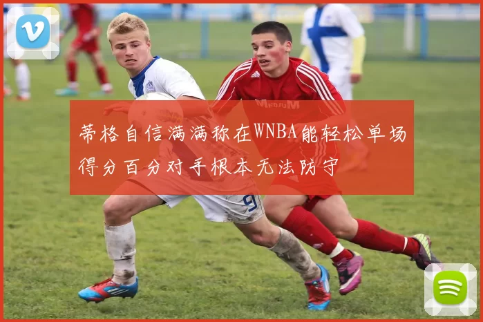 蒂格自信满满称在WNBA能轻松单场得分百分对手根本无法防守