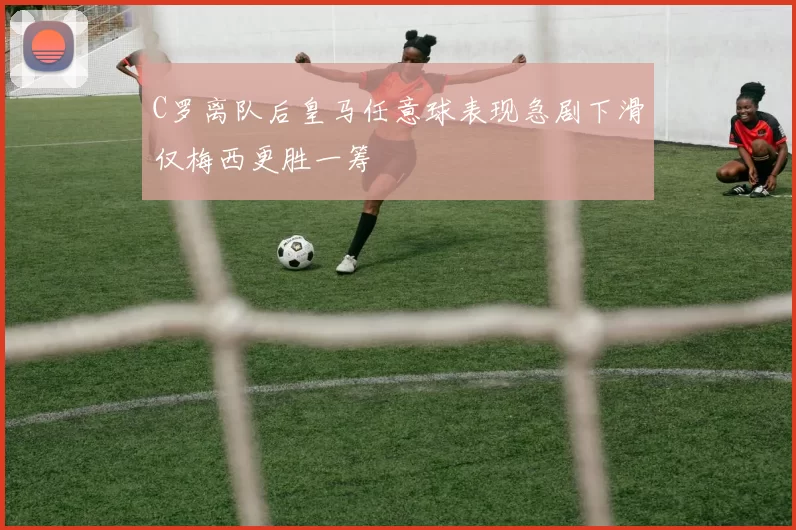 C罗离队后皇马任意球表现急剧下滑仅梅西更胜一筹