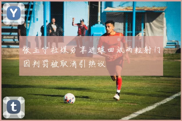 张玉宁社媒分享进球回放两粒射门因判罚被取消引热议