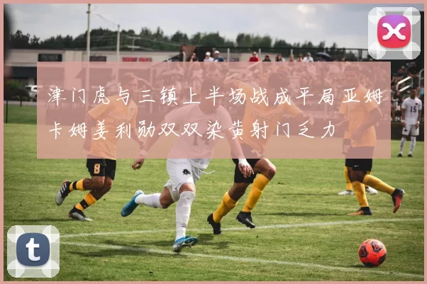 津门虎与三镇上半场战成平局亚姆卡姆姜利勋双双染黄射门乏力